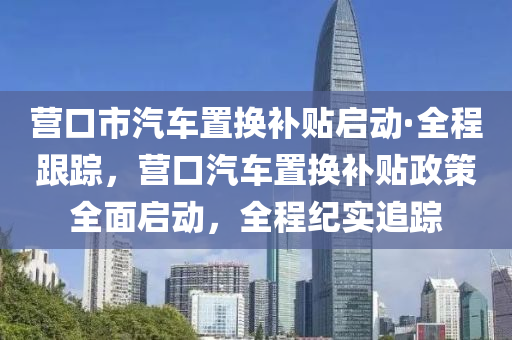 營口市汽車置換補貼啟動·全程跟蹤，營口汽車置換補貼政策全面啟動，全程紀實追蹤