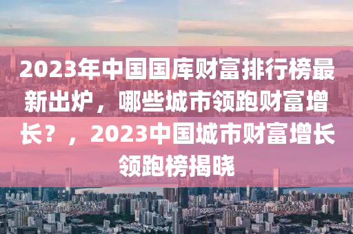 2023年中國國庫財(cái)富排行榜最新出爐，哪些城市領(lǐng)跑財(cái)富增長？，2023中國城市財(cái)富增長領(lǐng)跑榜揭曉