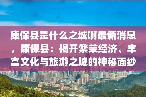 康?？h是什么之城啊最新消息，康?？h：揭開繁榮經(jīng)濟(jì)、豐富文化與旅游之城的神秘面紗