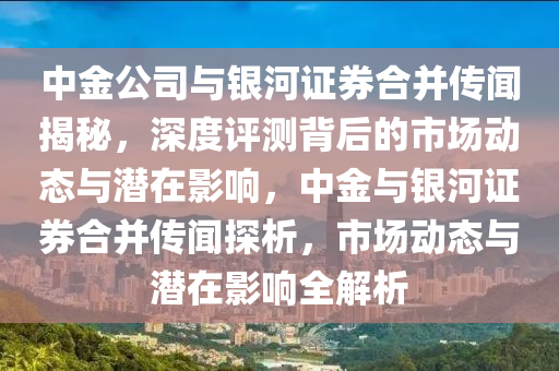 中金公司與銀河證券合并傳聞揭秘，深度評(píng)測(cè)背后的市場(chǎng)動(dòng)態(tài)與潛在影響，中金與銀河證券合并傳聞探析，市場(chǎng)動(dòng)態(tài)與潛在影響全解析