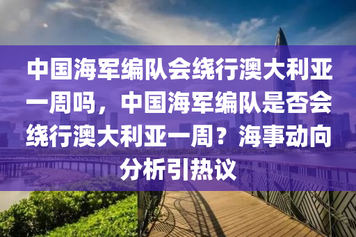 中國海軍編隊會繞行澳大利亞一周嗎，中國海軍編隊是否會繞行澳大利亞一周？海事動向分析引熱議液壓動力機械,元件制造