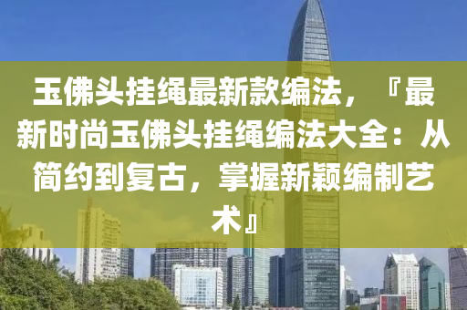 玉佛頭掛繩最新款編法，『最新時尚玉佛頭掛繩編法大全：從簡約到復(fù)古，掌握新穎編制藝術(shù)』