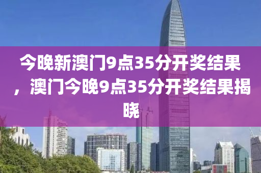 今晚新澳門9點35分開獎結(jié)果，澳門今晚9點35分開獎結(jié)果揭曉