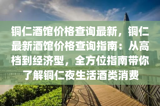 銅仁酒館價格查詢最新，銅仁最新酒館價格查詢指南：從高檔到經(jīng)濟型，全方位指南帶你了解銅仁夜生活酒類消費液壓動力機械,元件制造