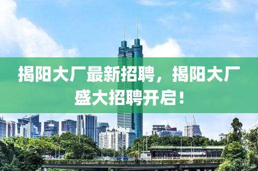 揭陽大廠最新招聘，揭陽大廠盛大招聘開啟！