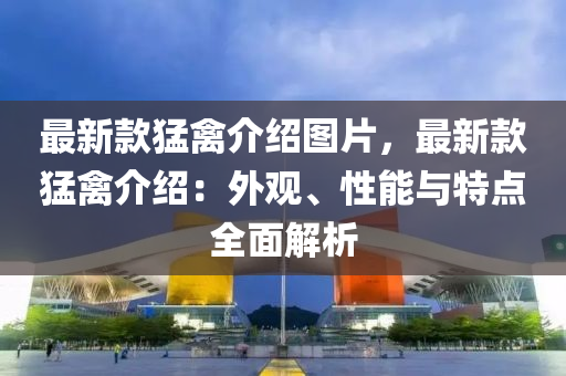 最新款猛禽介紹圖片，最新款猛禽介紹：外觀、性能與特點(diǎn)全面解析液壓動(dòng)力機(jī)械,元件制造