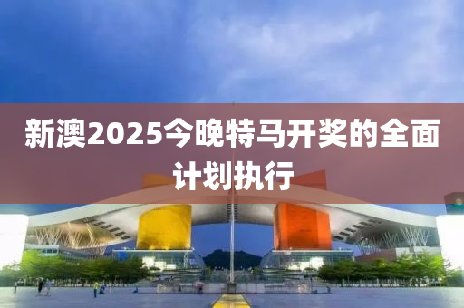 新澳2025今晚特馬開獎的全面計劃執(zhí)行