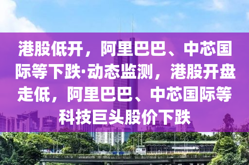 港股低開，阿里巴巴、中芯國際等下跌·動態(tài)監(jiān)測，港股開盤走低，阿里巴巴、中芯國際等科技巨頭股價下跌