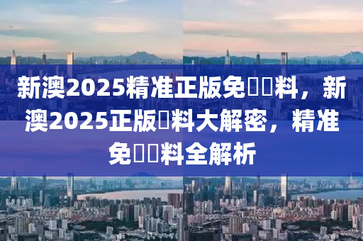 新澳2025精準(zhǔn)正版免費(fèi)資料，新澳2025正版資料大解密，精準(zhǔn)液壓動(dòng)力機(jī)械,元件制造免費(fèi)資料全解析