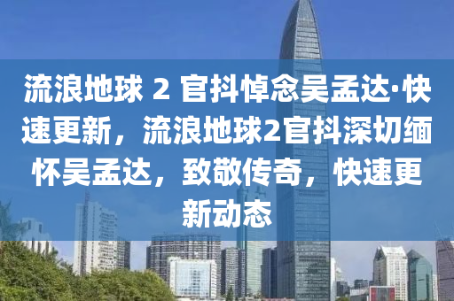 流浪地球 2 官抖悼念吳孟達·快速更新，流浪地球2官抖深切緬懷吳孟達，致敬傳奇，快速更新動態(tài)液壓動力機械,元件制造