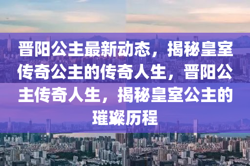 晉陽公主最新動態(tài)，揭秘皇室傳奇公主的傳奇人生，晉陽公主傳奇人生，揭秘皇室公主的璀璨歷程