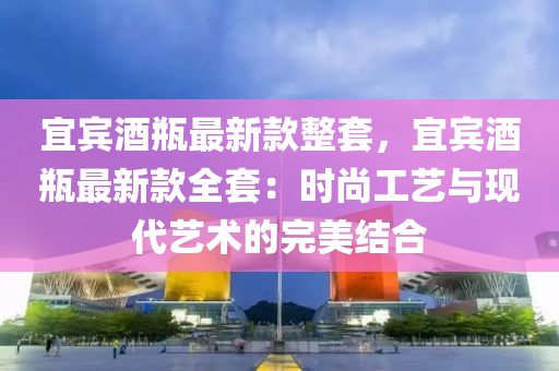 宜賓酒瓶最新款整套，宜賓酒瓶最新款全套：時尚工藝與現代藝術的完美結合