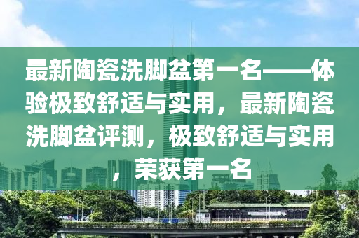 最新陶瓷洗腳盆第一名——體驗極致舒適與實用，最新陶瓷洗腳盆評測，極致舒適與實用，榮獲第一名