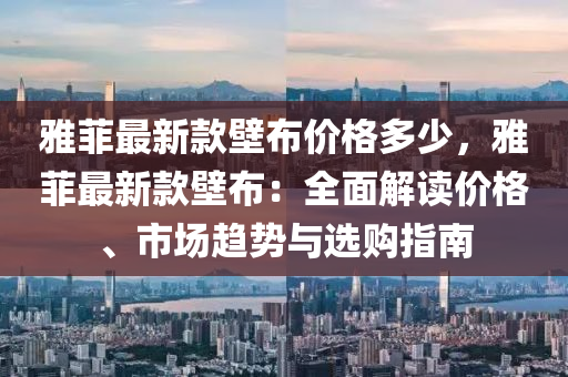 雅菲最新款壁布價格多少，雅菲最新款壁布：全面解讀價格、市場趨勢與選購指南液壓動力機械,元件制造