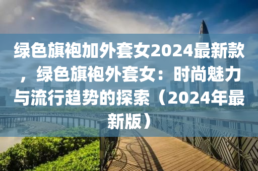 綠色旗袍加外套女2024最新款，綠色旗袍外套女：時(shí)尚魅力與流行趨勢(shì)的探索（2024年最新版）