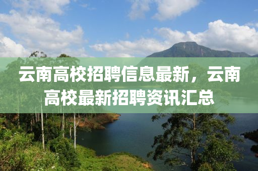 云南高校招聘信息最新，云南高校最新招聘資訊匯總