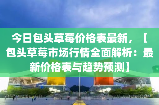 今日包頭草莓價格表最新，【包頭草莓市場行情全面解析：最新價格表與趨勢預測】