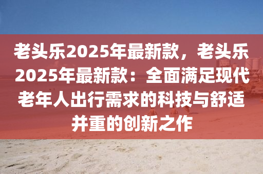 老頭樂2025年最新款，老頭樂2025年最新款：全面滿足現(xiàn)代老年人出行需求的科技與舒適并重的創(chuàng)新之作