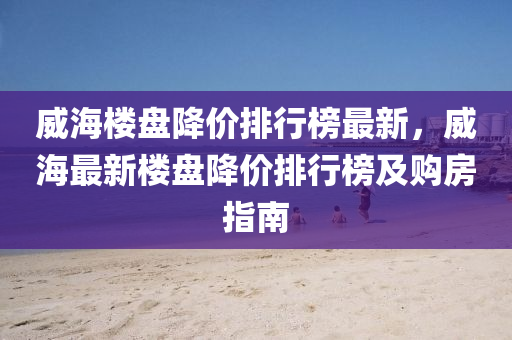 威海樓盤降價排行榜最新，威海最新樓盤降價排行榜及購房指南