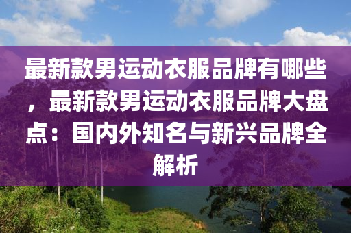 最新款男運動衣服品牌有哪些，最新款男運動衣服品牌大盤點：國內(nèi)外知名與新興品牌全解析