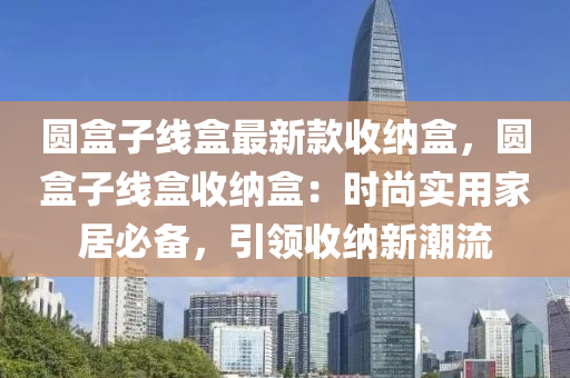 圓盒子線盒最新款收納盒，圓盒子線盒收納盒：時尚實用家居必備，引領(lǐng)收納新潮流