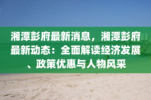 湘潭彭府最新消息，湘潭彭府最新動態(tài)：全面解讀經濟發(fā)展、政策優(yōu)惠與人物風采