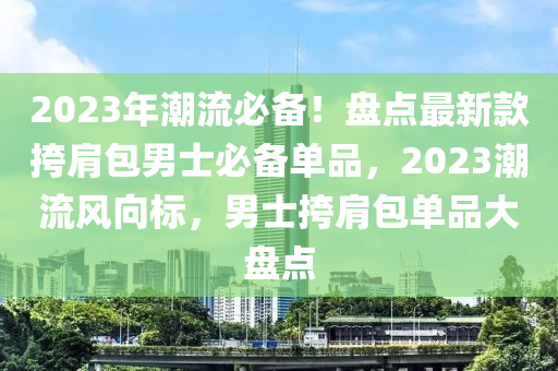 2023年潮流必備！盤點(diǎn)最新款挎肩包男士必備單品，2023潮流風(fēng)向標(biāo)，男士挎肩包單品大盤點(diǎn)