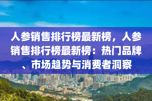 人參銷售排行榜最新榜，人參銷售排行榜最新榜：熱門品牌、市場趨勢與消費(fèi)者洞察