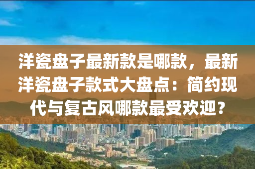 洋瓷盤子最新款是哪款，最新洋瓷盤子款式大盤點：簡約現代與復古風哪款最受歡迎？