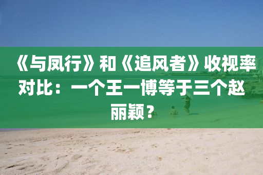 《與鳳行》和《追風(fēng)者》收視率對比：一個(gè)王一博等于三個(gè)趙麗穎？