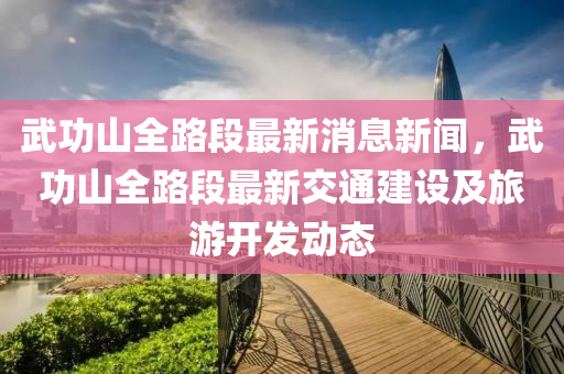 武功山全路段最新消息新聞，武功山全路段最新交通建設(shè)及旅游開發(fā)動態(tài)