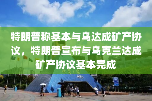 特朗普稱基本與烏達(dá)成礦產(chǎn)協(xié)議，特朗普宣布與烏克蘭達(dá)成礦產(chǎn)協(xié)議基本完成液壓動力機(jī)械,元件制造