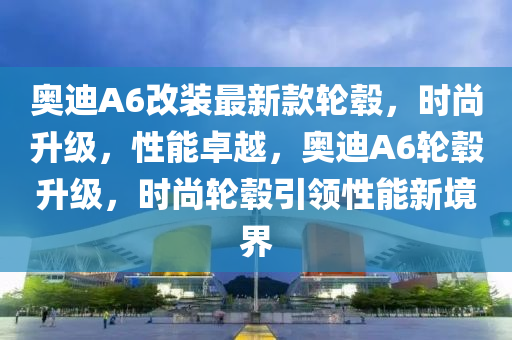 奧迪A6改裝最新款輪轂，時尚升級，性能卓越，奧迪A6輪轂升級，時尚輪轂引領(lǐng)性能新境界