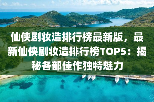 仙俠劇妝造排行榜最新版，最新仙俠劇妝造排行榜TOP5：揭秘各部佳作獨特魅力