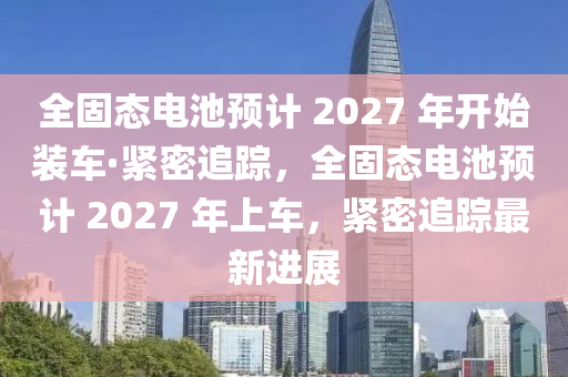 全固態(tài)電池預(yù)計 2027液壓動力機械,元件制造 年開始裝車·緊密追蹤，全固態(tài)電池預(yù)計 2027 年上車，緊密追蹤最新進展