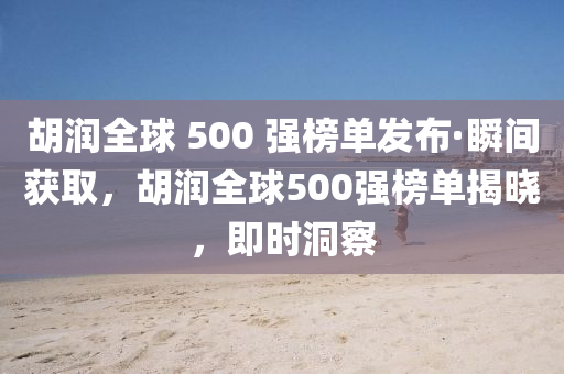 胡潤全球 500 強(qiáng)榜單發(fā)布·瞬間獲取，胡潤全球500強(qiáng)榜單揭曉，即時洞察