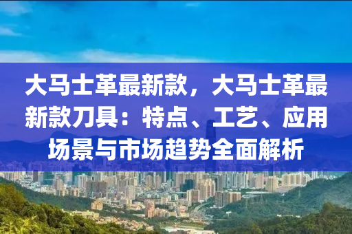 大馬士革最新款，大馬士革最新款刀具：特點(diǎn)、工藝、應(yīng)用場景與市場趨勢全面解析