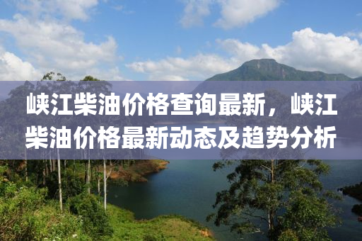 峽江柴油價格查詢最新，峽江柴油價格最新動態(tài)及趨勢分析