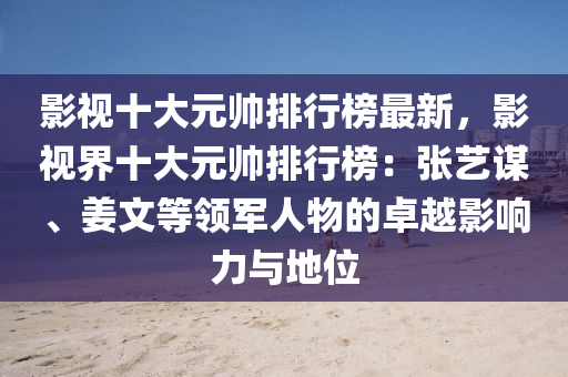 影視十大元帥排行榜最新，影視界十大元帥排行榜：張藝謀、姜文等領(lǐng)軍人物的卓越影響力與地位