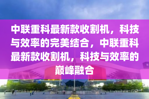 中聯(lián)重科最新款收割機，科技與效率的完美結(jié)合，中聯(lián)重科最新款收割機，科技與效率的巔峰融合