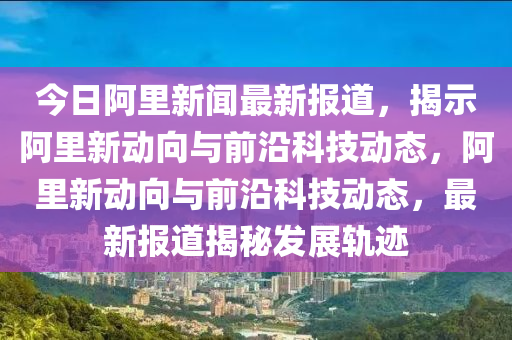 今日阿里新聞最新報道，揭示阿里新動向與前沿科技動態(tài)，阿里新動向與前沿科技動態(tài)，最新報道揭秘發(fā)展軌跡