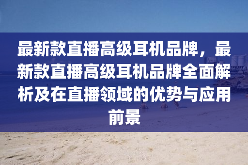 最新款直播高級耳機品牌，最新款直播高級耳機品牌全面解析及在直播領(lǐng)域的優(yōu)勢與應(yīng)用前景