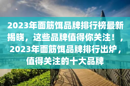 2023年面筋餌品牌排行榜最新揭曉，這些品牌值得你關(guān)注！，2023年面筋餌品牌排行出爐，值得關(guān)注液壓動(dòng)力機(jī)械,元件制造的十大品牌