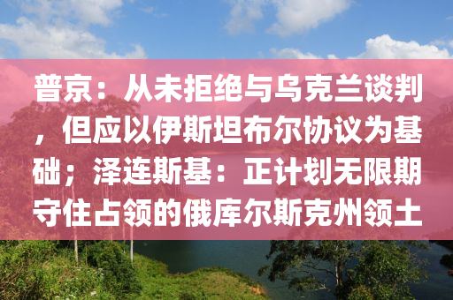 普京：從未拒絕與烏克蘭談判，但應(yīng)以伊斯坦布爾協(xié)議為液壓動(dòng)力機(jī)械,元件制造基礎(chǔ)；澤連斯基：正計(jì)劃無限期守住占領(lǐng)的俄庫(kù)爾斯克州領(lǐng)土