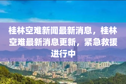 桂林空難新聞最新消息，桂林空難最新消息更新，緊急救援進(jìn)行中