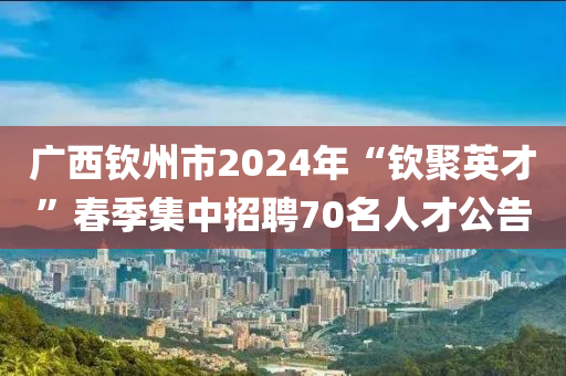 廣西欽州市2024年“欽聚英才”春季集中招聘70名人才公告