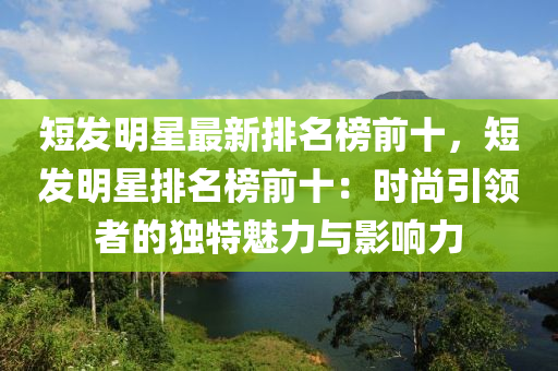 短發(fā)明星最新排名榜前十，短發(fā)明星排名榜前十：時(shí)尚引領(lǐng)者的獨(dú)特魅力與影響力