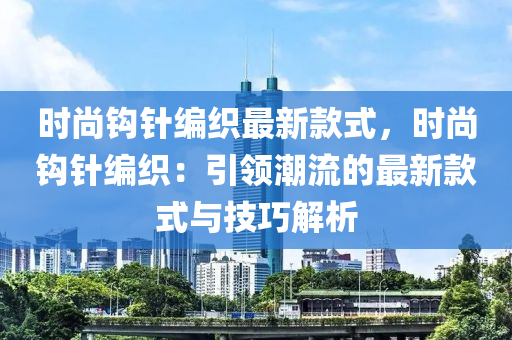 時(shí)尚鉤針編織最新款式，時(shí)尚鉤針編織：引領(lǐng)潮流的最新款式與技巧解析