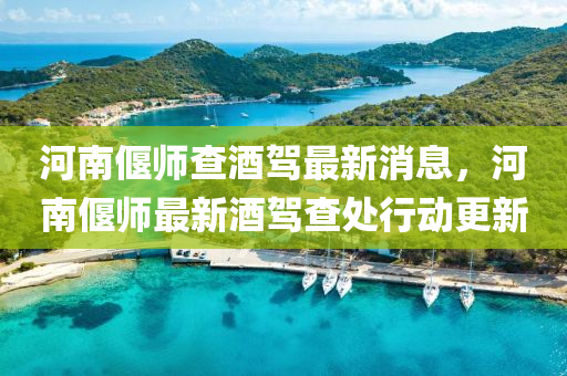 河南偃師查酒駕最新消息，河南偃師最新酒駕查處行動(dòng)更新