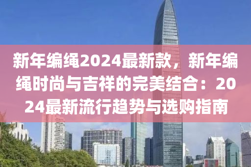 新年編繩2024最新款，新年編繩時尚與吉祥的完美結(jié)合：2024最新流行趨勢與選購指南